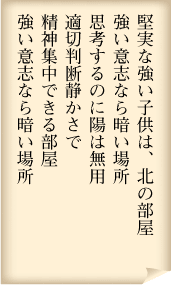 堅実な強い子どもは、北の部屋　強い意志なら暗い場所　思考するのに陽は無用　適切判断静かさで　精神集中できる部屋　強い意志なら暗い場所