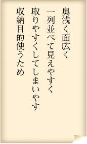 奥浅く面広く　一列並べて見えやすく　取りやすくしてしまいやす　収納目的使うため